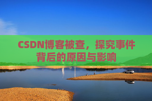 CSDN博客被查，探究事件背后的原因与影响